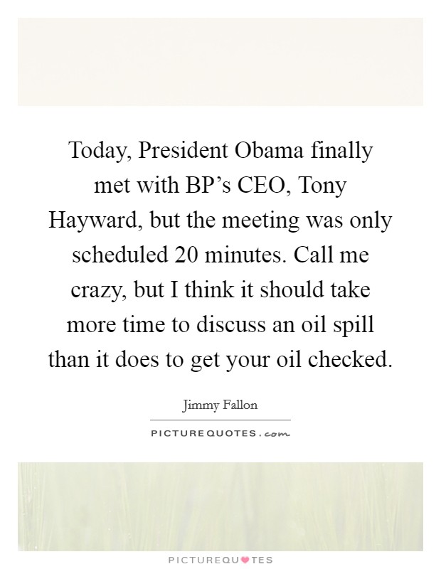 Today, President Obama finally met with BP's CEO, Tony Hayward, but the meeting was only scheduled 20 minutes. Call me crazy, but I think it should take more time to discuss an oil spill than it does to get your oil checked Picture Quote #1