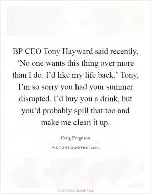 BP CEO Tony Hayward said recently, ‘No one wants this thing over more than I do. I’d like my life back.’ Tony, I’m so sorry you had your summer disrupted. I’d buy you a drink, but you’d probably spill that too and make me clean it up Picture Quote #1