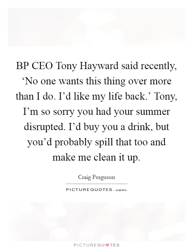 BP CEO Tony Hayward said recently, ‘No one wants this thing over more than I do. I'd like my life back.' Tony, I'm so sorry you had your summer disrupted. I'd buy you a drink, but you'd probably spill that too and make me clean it up Picture Quote #1