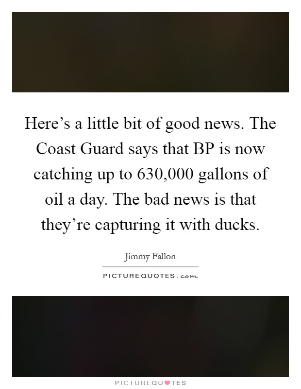 Here's a little bit of good news. The Coast Guard says that BP is now catching up to 630,000 gallons of oil a day. The bad news is that they're capturing it with ducks Picture Quote #1