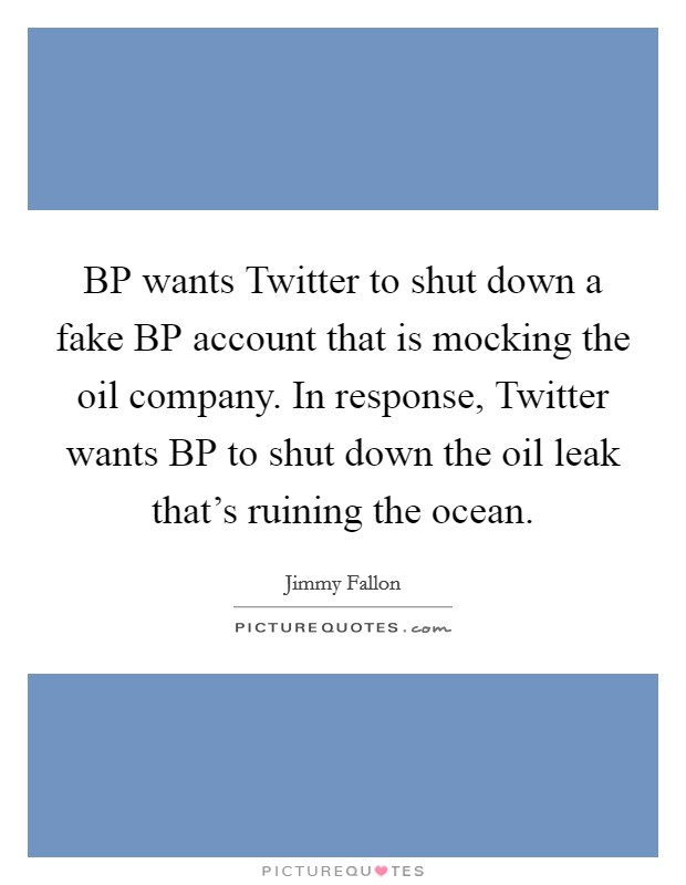 BP wants Twitter to shut down a fake BP account that is mocking the oil company. In response, Twitter wants BP to shut down the oil leak that's ruining the ocean Picture Quote #1