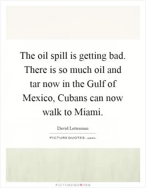 The oil spill is getting bad. There is so much oil and tar now in the Gulf of Mexico, Cubans can now walk to Miami Picture Quote #1