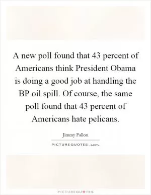 A new poll found that 43 percent of Americans think President Obama is doing a good job at handling the BP oil spill. Of course, the same poll found that 43 percent of Americans hate pelicans Picture Quote #1