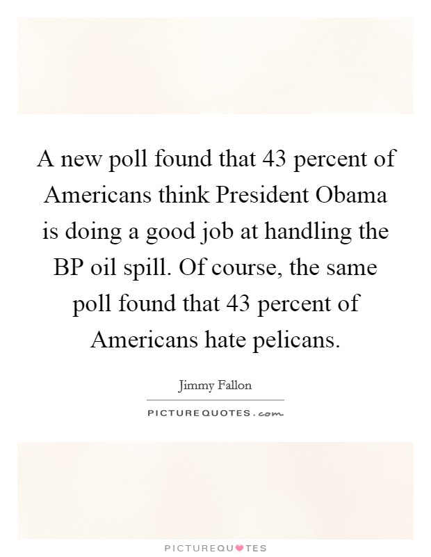 A new poll found that 43 percent of Americans think President Obama is doing a good job at handling the BP oil spill. Of course, the same poll found that 43 percent of Americans hate pelicans Picture Quote #1