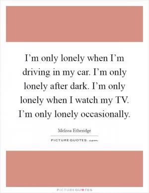 I’m only lonely when I’m driving in my car. I’m only lonely after dark. I’m only lonely when I watch my TV. I’m only lonely occasionally Picture Quote #1
