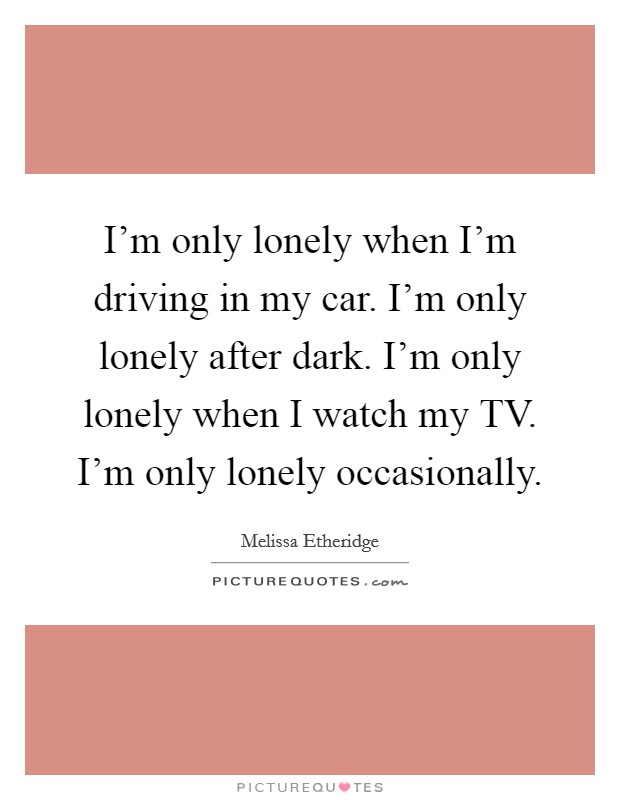 I'm only lonely when I'm driving in my car. I'm only lonely after dark. I'm only lonely when I watch my TV. I'm only lonely occasionally Picture Quote #1