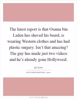 The latest report is that Osama bin Laden has shaved his beard, is wearing Western clothes and has had plastic surgery. Isn’t that amazing? The guy has made just two videos and he’s already gone Hollywood Picture Quote #1