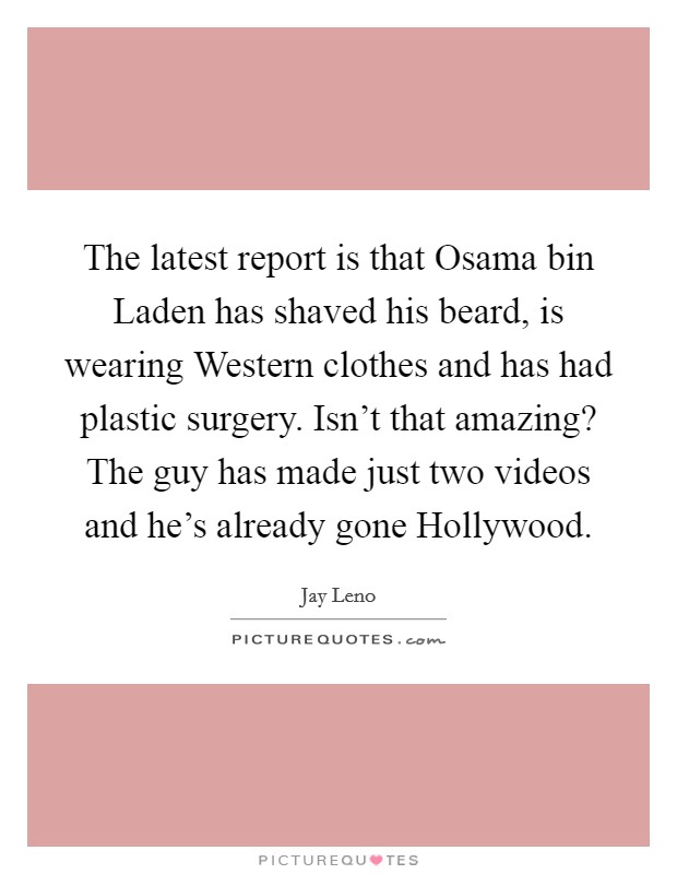 The latest report is that Osama bin Laden has shaved his beard, is wearing Western clothes and has had plastic surgery. Isn't that amazing? The guy has made just two videos and he's already gone Hollywood Picture Quote #1