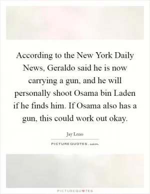 According to the New York Daily News, Geraldo said he is now carrying a gun, and he will personally shoot Osama bin Laden if he finds him. If Osama also has a gun, this could work out okay Picture Quote #1