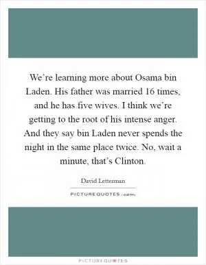 We’re learning more about Osama bin Laden. His father was married 16 times, and he has five wives. I think we’re getting to the root of his intense anger. And they say bin Laden never spends the night in the same place twice. No, wait a minute, that’s Clinton Picture Quote #1