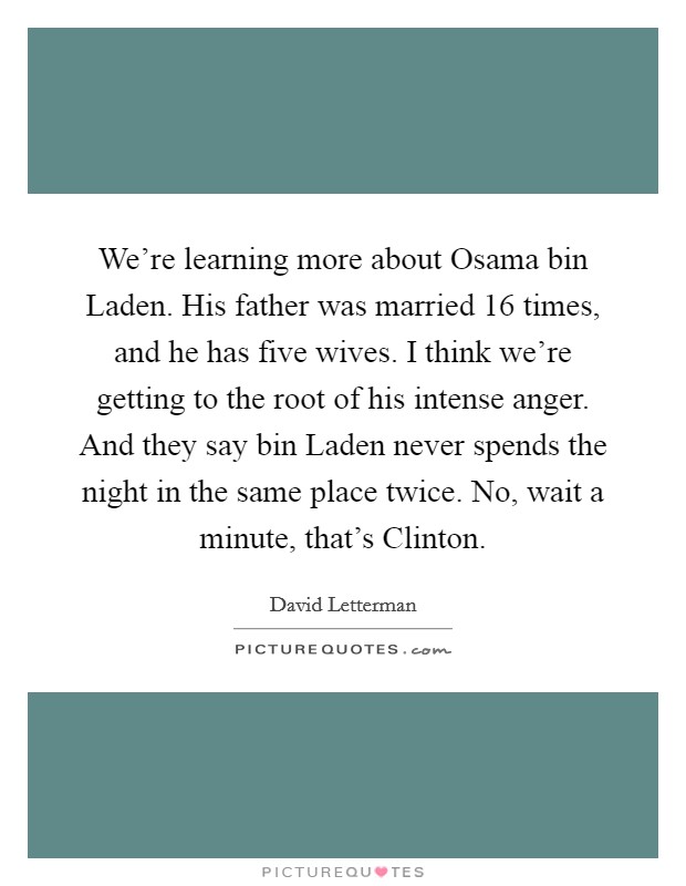 We're learning more about Osama bin Laden. His father was married 16 times, and he has five wives. I think we're getting to the root of his intense anger. And they say bin Laden never spends the night in the same place twice. No, wait a minute, that's Clinton Picture Quote #1