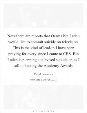 Now there are reports that Osama bin Laden would like to commit suicide on television. This is the kind of lead-in I have been praying for every since I came to CBS. Bin Laden is planning a televised suicide or, as I call it, hosting the Academy Awards Picture Quote #1