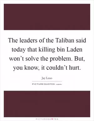 The leaders of the Taliban said today that killing bin Laden won’t solve the problem. But, you know, it couldn’t hurt Picture Quote #1