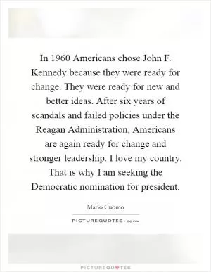 In 1960 Americans chose John F. Kennedy because they were ready for change. They were ready for new and better ideas. After six years of scandals and failed policies under the Reagan Administration, Americans are again ready for change and stronger leadership. I love my country. That is why I am seeking the Democratic nomination for president Picture Quote #1