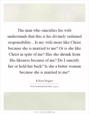 The man who sanctifies his wife understands that this is his divinely ordained responsibility... Is my wife more like Christ because she is married to me? Or is she like Christ in spite of me? Has she shrunk from His likeness because of me? Do I sanctify her or hold her back? Is she a better woman because she is married to me? Picture Quote #1
