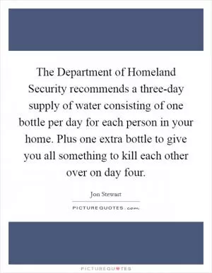 The Department of Homeland Security recommends a three-day supply of water consisting of one bottle per day for each person in your home. Plus one extra bottle to give you all something to kill each other over on day four Picture Quote #1