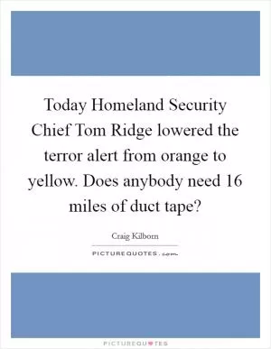 Today Homeland Security Chief Tom Ridge lowered the terror alert from orange to yellow. Does anybody need 16 miles of duct tape? Picture Quote #1