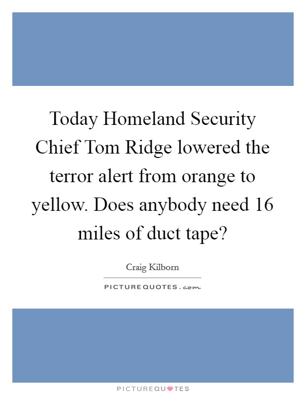 Today Homeland Security Chief Tom Ridge lowered the terror alert from orange to yellow. Does anybody need 16 miles of duct tape? Picture Quote #1