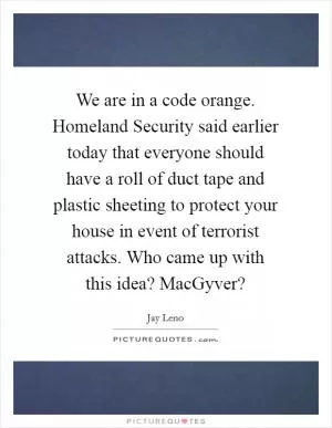 We are in a code orange. Homeland Security said earlier today that everyone should have a roll of duct tape and plastic sheeting to protect your house in event of terrorist attacks. Who came up with this idea? MacGyver? Picture Quote #1