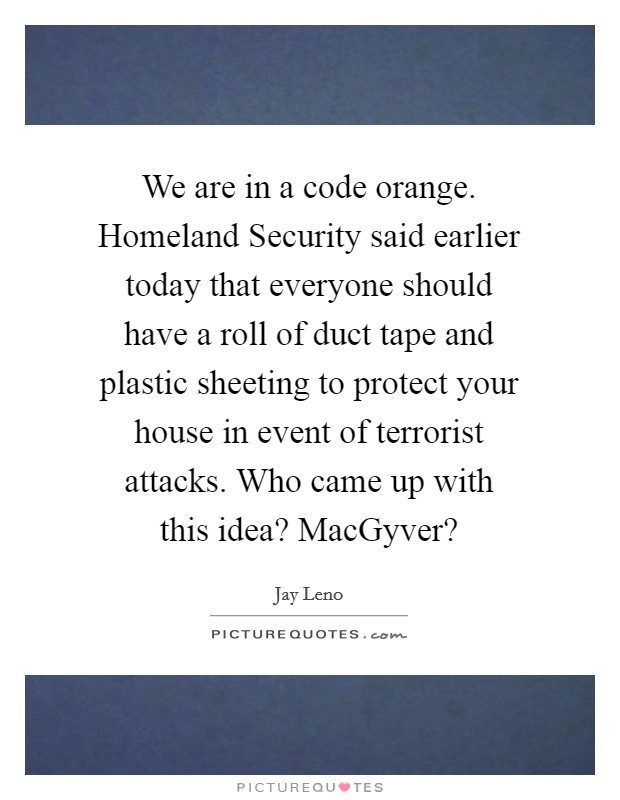 We are in a code orange. Homeland Security said earlier today that everyone should have a roll of duct tape and plastic sheeting to protect your house in event of terrorist attacks. Who came up with this idea? MacGyver? Picture Quote #1