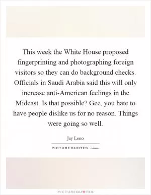 This week the White House proposed fingerprinting and photographing foreign visitors so they can do background checks. Officials in Saudi Arabia said this will only increase anti-American feelings in the Mideast. Is that possible? Gee, you hate to have people dislike us for no reason. Things were going so well Picture Quote #1