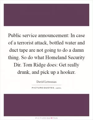 Public service announcement: In case of a terrorist attack, bottled water and duct tape are not going to do a damn thing. So do what Homeland Security Dir. Tom Ridge does: Get really drunk, and pick up a hooker Picture Quote #1