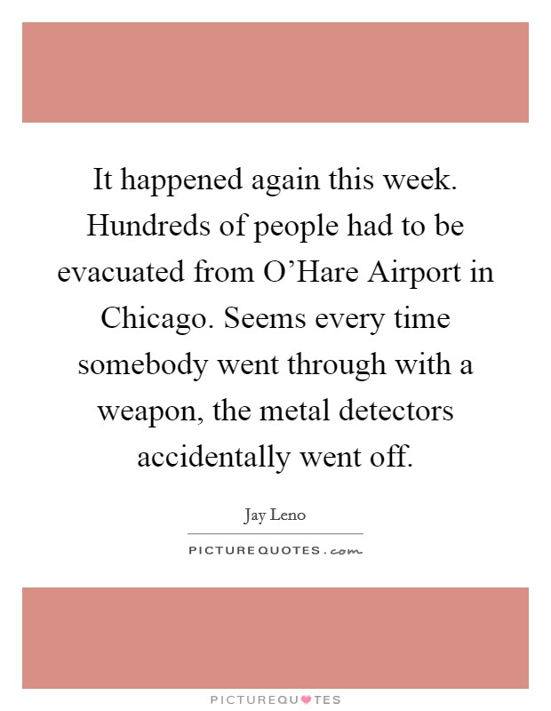 It happened again this week. Hundreds of people had to be evacuated from O'Hare Airport in Chicago. Seems every time somebody went through with a weapon, the metal detectors accidentally went off Picture Quote #1