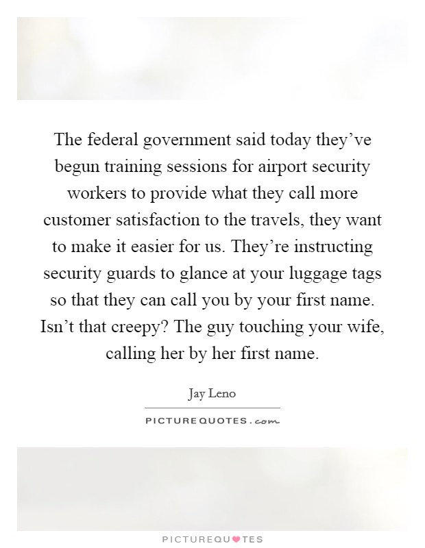 The federal government said today they've begun training sessions for airport security workers to provide what they call more customer satisfaction to the travels, they want to make it easier for us. They're instructing security guards to glance at your luggage tags so that they can call you by your first name. Isn't that creepy? The guy touching your wife, calling her by her first name Picture Quote #1