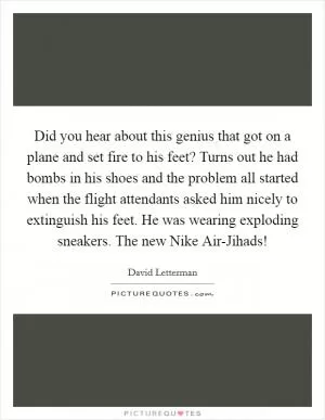Did you hear about this genius that got on a plane and set fire to his feet? Turns out he had bombs in his shoes and the problem all started when the flight attendants asked him nicely to extinguish his feet. He was wearing exploding sneakers. The new Nike Air-Jihads! Picture Quote #1