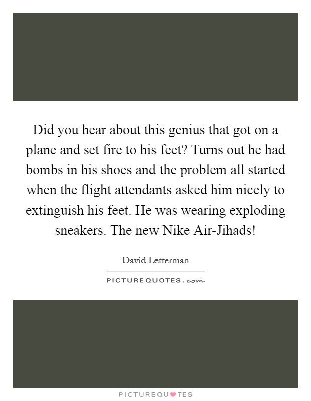Did you hear about this genius that got on a plane and set fire to his feet? Turns out he had bombs in his shoes and the problem all started when the flight attendants asked him nicely to extinguish his feet. He was wearing exploding sneakers. The new Nike Air-Jihads! Picture Quote #1