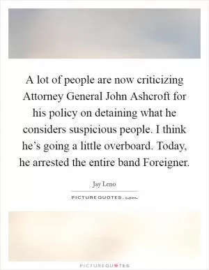 A lot of people are now criticizing Attorney General John Ashcroft for his policy on detaining what he considers suspicious people. I think he’s going a little overboard. Today, he arrested the entire band Foreigner Picture Quote #1