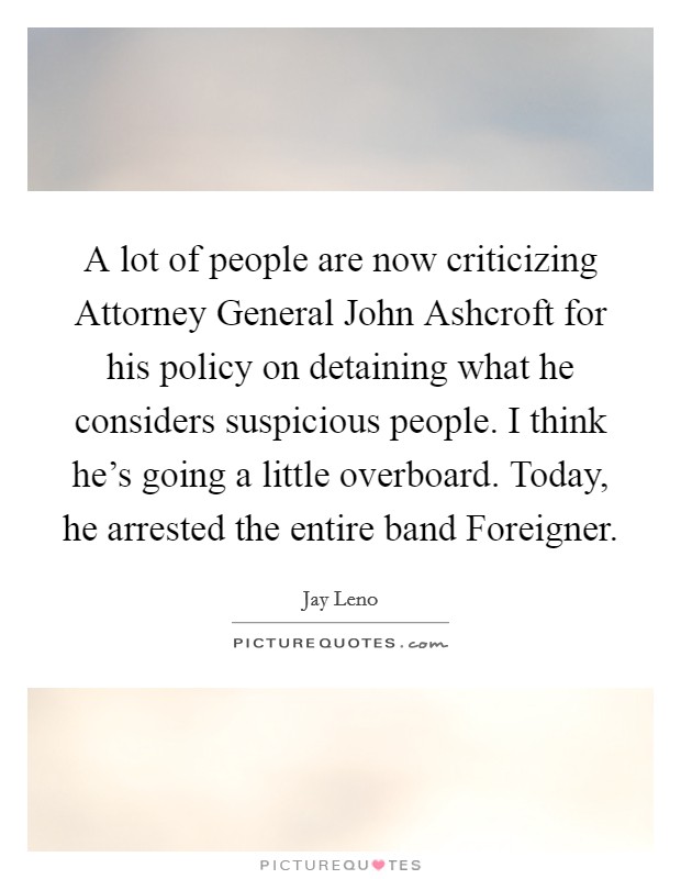 A lot of people are now criticizing Attorney General John Ashcroft for his policy on detaining what he considers suspicious people. I think he's going a little overboard. Today, he arrested the entire band Foreigner Picture Quote #1