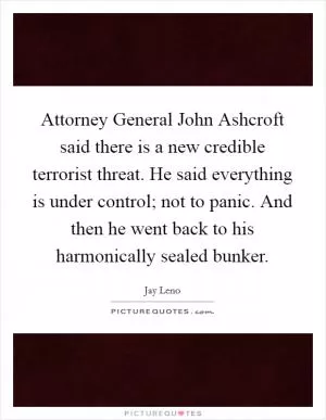 Attorney General John Ashcroft said there is a new credible terrorist threat. He said everything is under control; not to panic. And then he went back to his harmonically sealed bunker Picture Quote #1