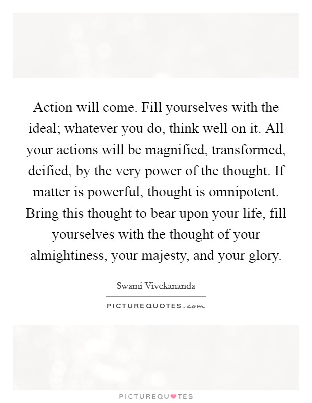 Action will come. Fill yourselves with the ideal; whatever you do, think well on it. All your actions will be magnified, transformed, deified, by the very power of the thought. If matter is powerful, thought is omnipotent. Bring this thought to bear upon your life, fill yourselves with the thought of your almightiness, your majesty, and your glory Picture Quote #1