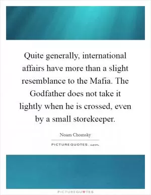Quite generally, international affairs have more than a slight resemblance to the Mafia. The Godfather does not take it lightly when he is crossed, even by a small storekeeper Picture Quote #1