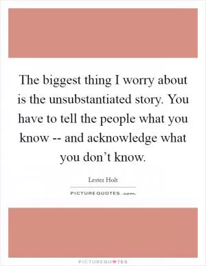 The biggest thing I worry about is the unsubstantiated story. You have to tell the people what you know -- and acknowledge what you don’t know Picture Quote #1