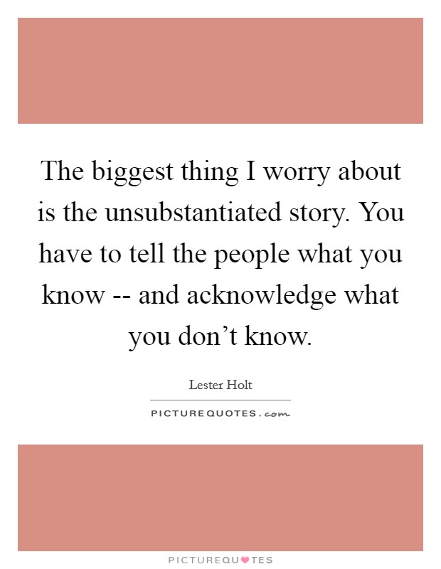The biggest thing I worry about is the unsubstantiated story. You have to tell the people what you know -- and acknowledge what you don't know Picture Quote #1