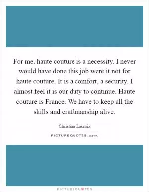 For me, haute couture is a necessity. I never would have done this job were it not for haute couture. It is a comfort, a security. I almost feel it is our duty to continue. Haute couture is France. We have to keep all the skills and craftmanship alive Picture Quote #1