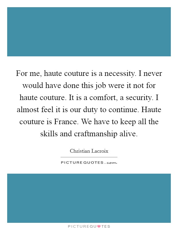 For me, haute couture is a necessity. I never would have done this job were it not for haute couture. It is a comfort, a security. I almost feel it is our duty to continue. Haute couture is France. We have to keep all the skills and craftmanship alive Picture Quote #1