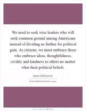 We need to seek wise leaders who will seek common ground among Americans instead of dividing us further for political gain. As citizens, we must embrace those who embrace ideas, thoughtfulness, civility and kindness to others no matter what their political beliefs Picture Quote #1