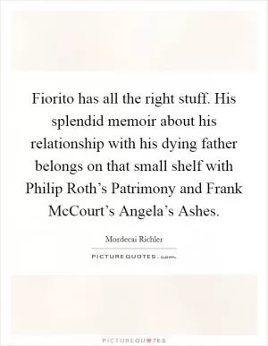 Fiorito has all the right stuff. His splendid memoir about his relationship with his dying father belongs on that small shelf with Philip Roth’s Patrimony and Frank McCourt’s Angela’s Ashes Picture Quote #1