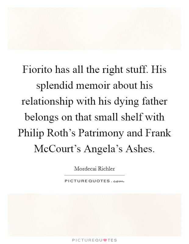 Fiorito has all the right stuff. His splendid memoir about his relationship with his dying father belongs on that small shelf with Philip Roth's Patrimony and Frank McCourt's Angela's Ashes Picture Quote #1