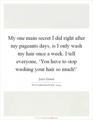 My one main secret I did right after my pageants days, is I only wash my hair once a week. I tell everyone, ‘You have to stop washing your hair so much!’ Picture Quote #1