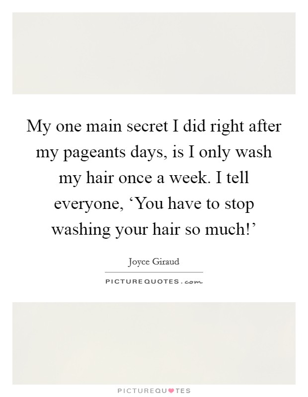 My one main secret I did right after my pageants days, is I only wash my hair once a week. I tell everyone, ‘You have to stop washing your hair so much!' Picture Quote #1