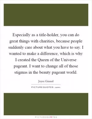 Especially as a title-holder, you can do great things with charities, because people suddenly care about what you have to say. I wanted to make a difference, which is why I created the Queen of the Universe pageant. I want to change all of those stigmas in the beauty pageant world Picture Quote #1