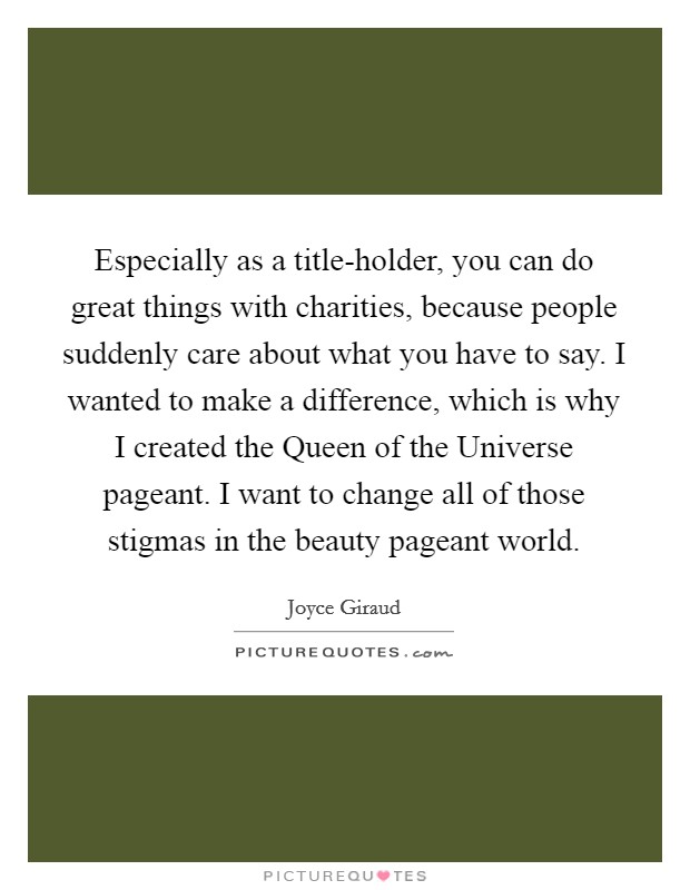 Especially as a title-holder, you can do great things with charities, because people suddenly care about what you have to say. I wanted to make a difference, which is why I created the Queen of the Universe pageant. I want to change all of those stigmas in the beauty pageant world Picture Quote #1