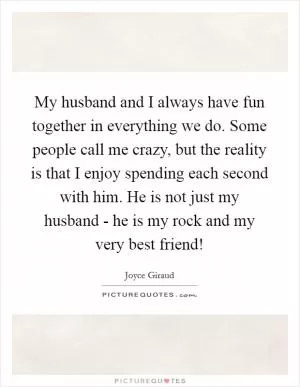 My husband and I always have fun together in everything we do. Some people call me crazy, but the reality is that I enjoy spending each second with him. He is not just my husband - he is my rock and my very best friend! Picture Quote #1