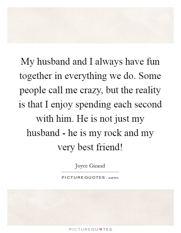 My husband and I always have fun together in everything we do. Some people call me crazy, but the reality is that I enjoy spending each second with him. He is not just my husband - he is my rock and my very best friend! Picture Quote #1