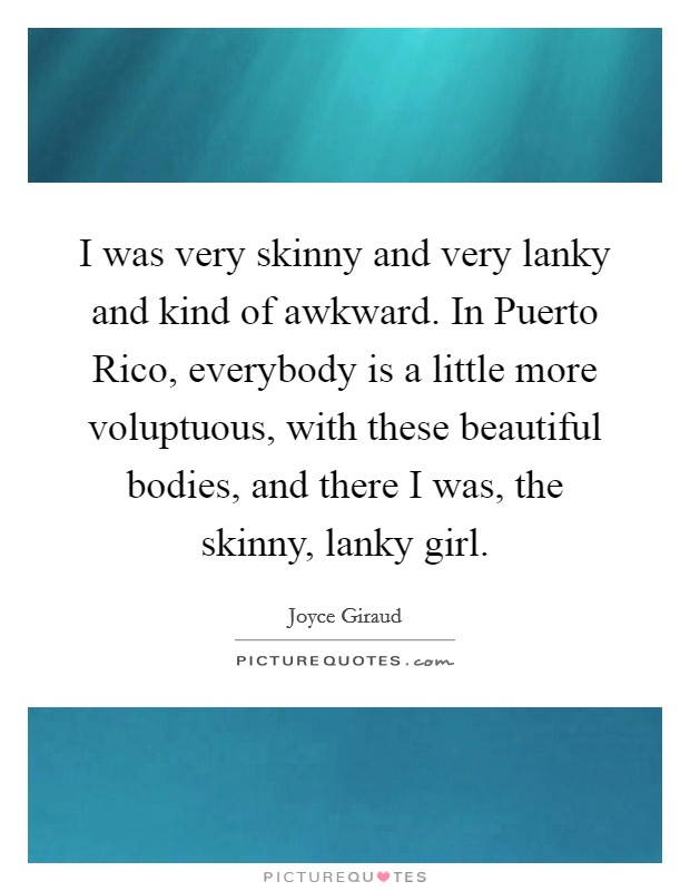 I was very skinny and very lanky and kind of awkward. In Puerto Rico, everybody is a little more voluptuous, with these beautiful bodies, and there I was, the skinny, lanky girl Picture Quote #1