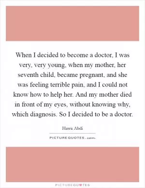 When I decided to become a doctor, I was very, very young, when my mother, her seventh child, became pregnant, and she was feeling terrible pain, and I could not know how to help her. And my mother died in front of my eyes, without knowing why, which diagnosis. So I decided to be a doctor Picture Quote #1